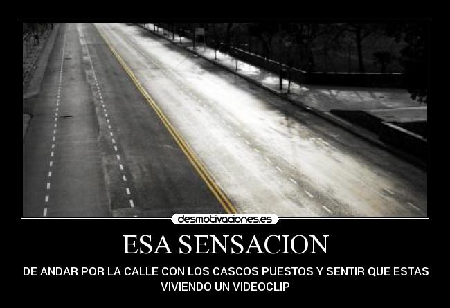 ESA SENSACION - DE ANDAR POR LA CALLE CON LOS CASCOS PUESTOS Y SENTIR QUE ESTAS
VIVIENDO UN VIDEOCLIP