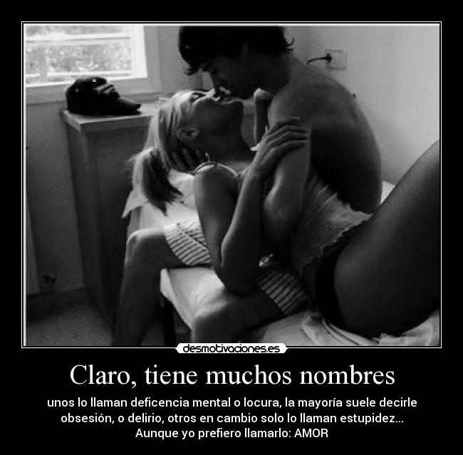 Claro, tiene muchos nombres - unos lo llaman deficencia mental o locura, la mayoría suele decirle
obsesión, o delirio, otros en cambio solo lo llaman estupidez...
Aunque yo prefiero llamarlo: AMOR