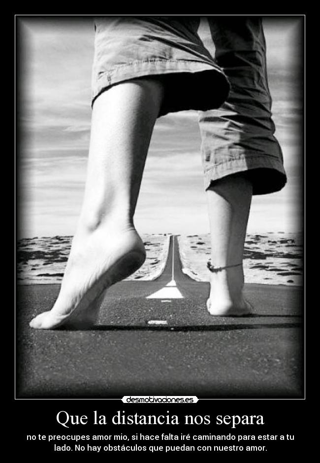 Que la distancia nos separa - no te preocupes amor mio, si hace falta iré caminando para estar a tu
lado. No hay obstáculos que puedan con nuestro amor.