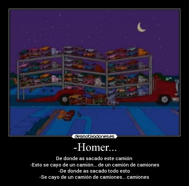 -Homer... - De donde as sacado este camión 
-Esto se cayo de un camión... de un camión de camiones
-De donde as sacado todo esto 
-Se cayo de un camión de camiones... camiones 