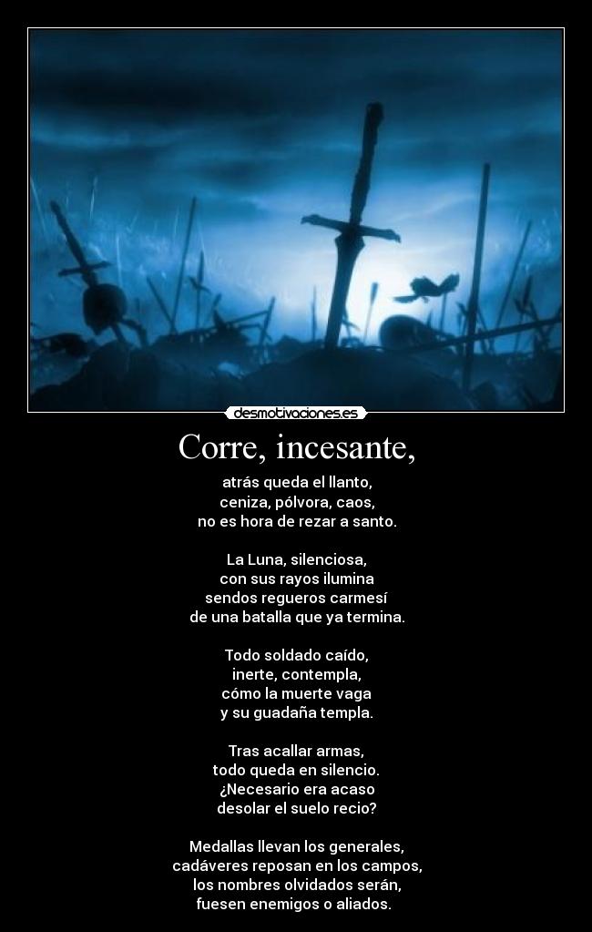 Corre, incesante, - atrás queda el llanto,
ceniza, pólvora, caos,
no es hora de rezar a santo.

La Luna, silenciosa,
con sus rayos ilumina
sendos regueros carmesí
de una batalla que ya termina.

Todo soldado caído,
inerte, contempla,
cómo la muerte vaga
y su guadaña templa.

Tras acallar armas,
todo queda en silencio.
¿Necesario era acaso
desolar el suelo recio?

Medallas llevan los generales,
cadáveres reposan en los campos,
los nombres olvidados serán,
fuesen enemigos o aliados. 