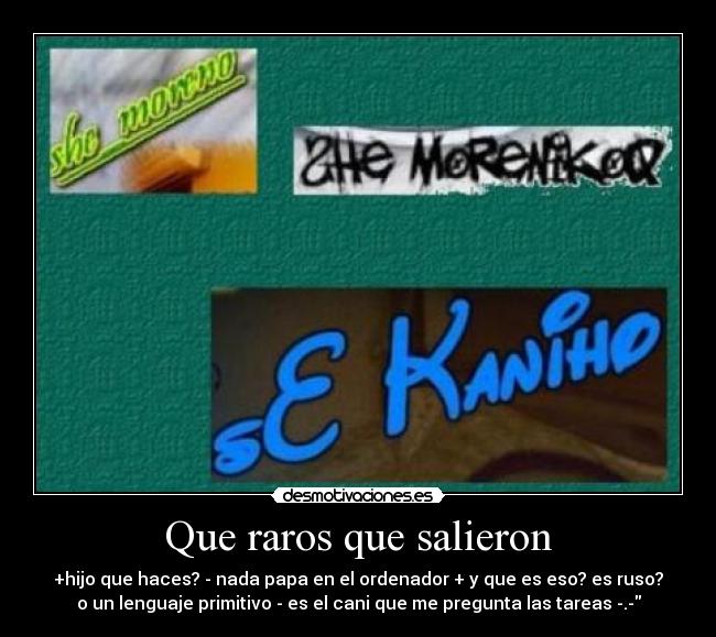 Que raros que salieron - +hijo que haces? - nada papa en el ordenador + y que es eso? es ruso?
o un lenguaje primitivo - es el cani que me pregunta las tareas -.-