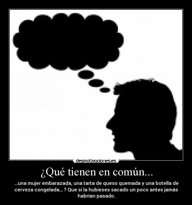 ¿Qué tienen en común... - ...una mujer embarazada, una tarta de queso quemada y una botella de
cerveza congelada… ? Que si la hubieses sacado un poco antes jamás
habrían pasado.