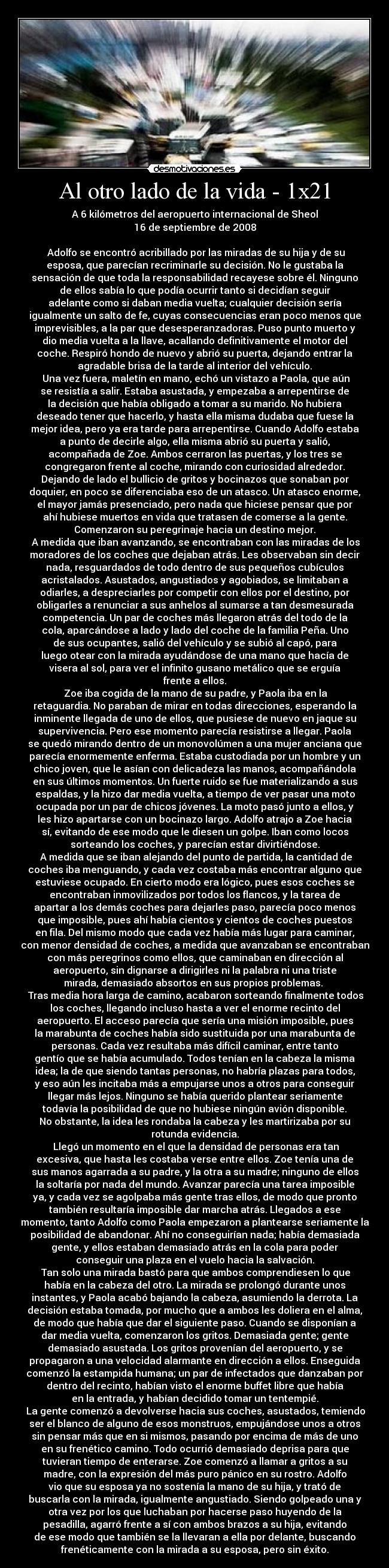 Al otro lado de la vida - 1x21 - A 6 kilómetros del aeropuerto internacional de Sheol
16 de septiembre de 2008

	Adolfo se encontró acribillado por las miradas de su hija y de su
esposa, que parecían recriminarle su decisión. No le gustaba la
sensación de que toda la responsabilidad recayese sobre él. Ninguno
de ellos sabía lo que podía ocurrir tanto si decidían seguir
adelante como si daban media vuelta; cualquier decisión sería
igualmente un salto de fe, cuyas consecuencias eran poco menos que
imprevisibles, a la par que desesperanzadoras. Puso punto muerto y
dio media vuelta a la llave, acallando definitivamente el motor del
coche. Respiró hondo de nuevo y abrió su puerta, dejando entrar la
agradable brisa de la tarde al interior del vehículo.
	Una vez fuera, maletín en mano, echó un vistazo a Paola, que aún
se resistía a salir. Estaba asustada, y empezaba a arrepentirse de
la decisión que había obligado a tomar a su marido. No hubiera
deseado tener que hacerlo, y hasta ella misma dudaba que fuese la
mejor idea, pero ya era tarde para arrepentirse. Cuando Adolfo estaba
a punto de decirle algo, ella misma abrió su puerta y salió,
acompañada de Zoe. Ambos cerraron las puertas, y los tres se
congregaron frente al coche, mirando con curiosidad alrededor.
Dejando de lado el bullicio de gritos y bocinazos que sonaban por
doquier, en poco se diferenciaba eso de un atasco. Un atasco enorme,
el mayor jamás presenciado, pero nada que hiciese pensar que por
ahí hubiese muertos en vida que tratasen de comerse a la gente.
Comenzaron su peregrinaje hacia un destino mejor.
	A medida que iban avanzando, se encontraban con las miradas de los
moradores de los coches que dejaban atrás. Les observaban sin decir
nada, resguardados de todo dentro de sus pequeños cubículos
acristalados. Asustados, angustiados y agobiados, se limitaban a
odiarles, a despreciarles por competir con ellos por el destino, por
obligarles a renunciar a sus anhelos al sumarse a tan desmesurada
competencia. Un par de coches más llegaron atrás del todo de la
cola, aparcándose a lado y lado del coche de la familia Peña. Uno
de sus ocupantes, salió del vehículo y se subió al capó, para
luego otear con la mirada ayudándose de una mano que hacía de
visera al sol, para ver el infinito gusano metálico que se erguía
frente a ellos.
	Zoe iba cogida de la mano de su padre, y Paola iba en la
retaguardia. No paraban de mirar en todas direcciones, esperando la
inminente llegada de uno de ellos, que pusiese de nuevo en jaque su
supervivencia. Pero ese momento parecía resistirse a llegar. Paola
se quedó mirando dentro de un monovolúmen a una mujer anciana que
parecía enormemente enferma. Estaba custodiada por un hombre y un
chico joven, que le asían con delicadeza las manos, acompañándola
en sus últimos momentos. Un fuerte ruido se fue materializando a sus
espaldas, y la hizo dar media vuelta, a tiempo de ver pasar una moto
ocupada por un par de chicos jóvenes. La moto pasó junto a ellos, y
les hizo apartarse con un bocinazo largo. Adolfo atrajo a Zoe hacia
sí, evitando de ese modo que le diesen un golpe. Iban como locos
sorteando los coches, y parecían estar divirtiéndose.
	A medida que se iban alejando del punto de partida, la cantidad de
coches iba menguando, y cada vez costaba más encontrar alguno que
estuviese ocupado. En cierto modo era lógico, pues esos coches se
encontraban inmovilizados por todos los flancos, y la tarea de
apartar a los demás coches para dejarles paso, parecía poco menos
que imposible, pues ahí había cientos y cientos de coches puestos
en fila. Del mismo modo que cada vez había más lugar para caminar,
con menor densidad de coches, a medida que avanzaban se encontraban
con más peregrinos como ellos, que caminaban en dirección al
aeropuerto, sin dignarse a dirigirles ni la palabra ni una triste
mirada, demasiado absortos en sus propios problemas. 
	Tras media hora larga de camino, acabaron sorteando finalmente todos
los coches, llegando incluso hasta a ver el enorme recinto del
aeropuerto. El acceso parecía que sería una misión imposible, pues
la marabunta de coches había sido sustituida por una marabunta de
personas. Cada vez resultaba más difícil caminar, entre tanto
gentío que se había acumulado. Todos tenían en la cabeza la misma
idea; la de que siendo tantas personas, no habría plazas para todos,
y eso aún les incitaba más a empujarse unos a otros para conseguir
llegar más lejos. Ninguno se había querido plantear seriamente
todavía la posibilidad de que no hubiese ningún avión disponible.
No obstante, la idea les rondaba la cabeza y les martirizaba por su
rotunda evidencia.
	Llegó un momento en el que la densidad de personas era tan
excesiva, que hasta les costaba verse entre ellos. Zoe tenía una de
sus manos agarrada a su padre, y la otra a su madre; ninguno de ellos
la soltaría por nada del mundo. Avanzar parecía una tarea imposible
ya, y cada vez se agolpaba más gente tras ellos, de modo que pronto
también resultaría imposible dar marcha atrás. Llegados a ese
momento, tanto Adolfo como Paola empezaron a plantearse seriamente la
posibilidad de abandonar. Ahí no conseguirían nada; había demasiada
gente, y ellos estaban demasiado atrás en la cola para poder
conseguir una plaza en el vuelo hacia la salvación.
	Tan solo una mirada bastó para que ambos comprendiesen lo que
había en la cabeza del otro. La mirada se prolongó durante unos
instantes, y Paola acabó bajando la cabeza, asumiendo la derrota. La
decisión estaba tomada, por mucho que a ambos les doliera en el alma,
de modo que había que dar el siguiente paso. Cuando se disponían a
dar media vuelta, comenzaron los gritos. Demasiada gente; gente
demasiado asustada. Los gritos provenían del aeropuerto, y se
propagaron a una velocidad alarmante en dirección a ellos. Enseguida
comenzó la estampida humana; un par de infectados que danzaban por
dentro del recinto, habían visto el enorme buffet libre que había
en la entrada, y habían decidido tomar un tentempié.
	La gente comenzó a devolverse hacia sus coches, asustados, temiendo
ser el blanco de alguno de esos monstruos, empujándose unos a otros
sin pensar más que en si mismos, pasando por encima de más de uno
en su frenético camino. Todo ocurrió demasiado deprisa para que
tuvieran tiempo de enterarse. Zoe comenzó a llamar a gritos a su
madre, con la expresión del más puro pánico en su rostro. Adolfo
vio que su esposa ya no sostenía la mano de su hija, y trató de
buscarla con la mirada, igualmente angustiado. Siendo golpeado una y
otra vez por los que luchaban por hacerse paso huyendo de la
pesadilla, agarró frente a sí con ambos brazos a su hija, evitando
de ese modo que también se la llevaran a ella por delante, buscando
frenéticamente con la mirada a su esposa, pero sin éxito.