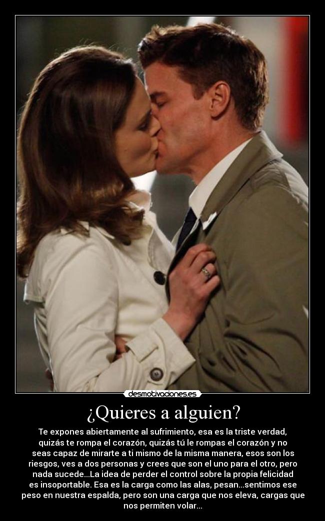 ¿Quieres a alguien? - Te expones abiertamente al sufrimiento, esa es la triste verdad,
quizás te rompa el corazón, quizás tú le rompas el corazón y no
seas capaz de mirarte a ti mismo de la misma manera, esos son los
riesgos, ves a dos personas y crees que son el uno para el otro, pero
nada sucede...La idea de perder el control sobre la propia felicidad
es insoportable. Esa es la carga como las alas, pesan...sentimos ese
peso en nuestra espalda, pero son una carga que nos eleva, cargas que
nos permiten volar...