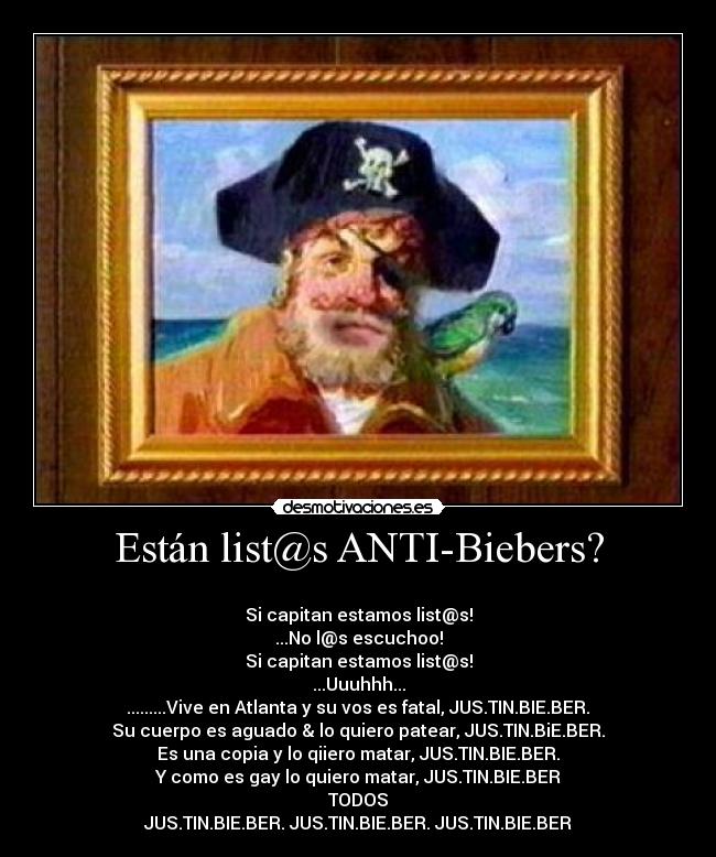 Están list@s ANTI-Biebers? - 
Si capitan estamos list@s!
...No l@s escuchoo!
Si capitan estamos list@s!
...Uuuhhh...
.........Vive en Atlanta y su vos es fatal, JUS.TIN.BIE.BER.♫
Su cuerpo es aguado & lo quiero patear, JUS.TIN.BiE.BER.♫
Es una copia y lo qiiero matar, JUS.TIN.BIE.BER.♫
Y como es gay lo quiero matar, JUS.TIN.BIE.BER♫
TODOS
JUS.TIN.BIE.BER. JUS.TIN.BIE.BER. JUS.TIN.BIE.BER♫