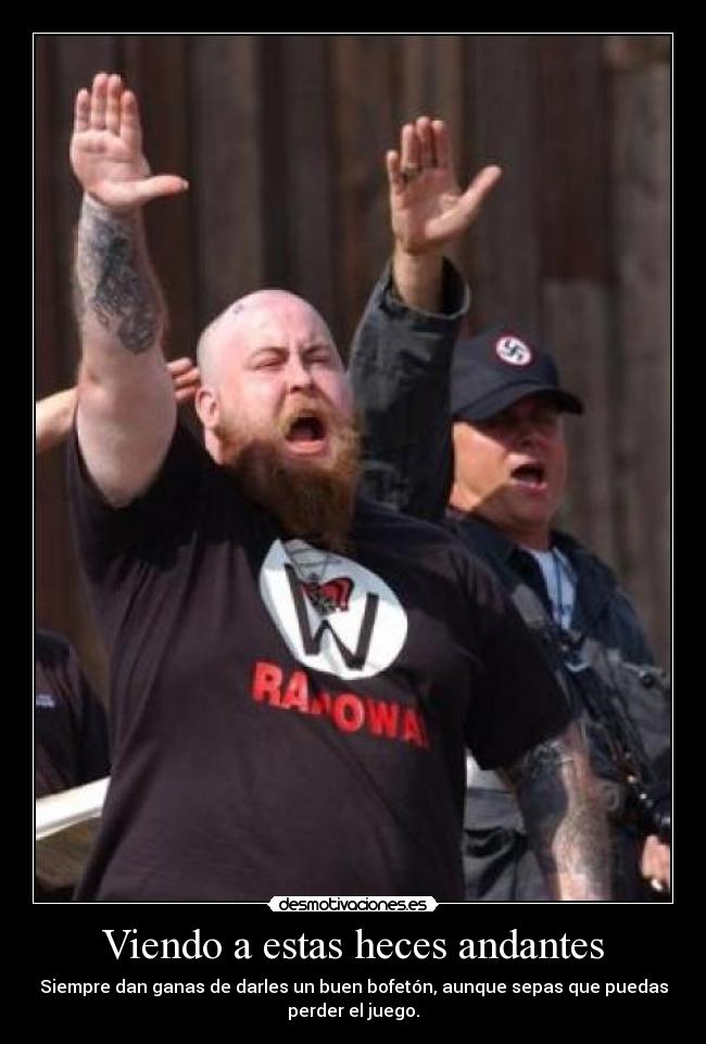 Viendo a estas heces andantes - Siempre dan ganas de darles un buen bofetón, aunque sepas que puedas
perder el juego.