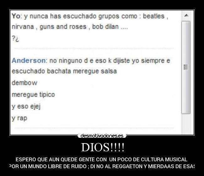 DIOS!!!! - ESPERO QUE AUN QUEDE GENTE CON  UN POCO DE CULTURA MUSICAL 
POR UN MUNDO LIBRE DE RUIDO ; DI NO AL REGGAETON Y MIERDAAS DE ESAS