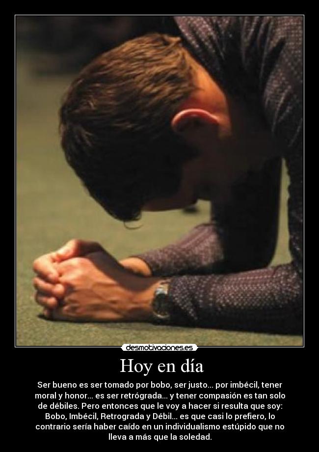 Hoy en día - Ser bueno es ser tomado por bobo, ser justo... por imbécil, tener
moral y honor... es ser retrógrada... y tener compasión es tan solo
de débiles. Pero entonces que le voy a hacer si resulta que soy:
Bobo, Imbécil, Retrograda y Débil... es que casi lo prefiero, lo
contrario sería haber caído en un individualismo estúpido que no
lleva a más que la soledad.