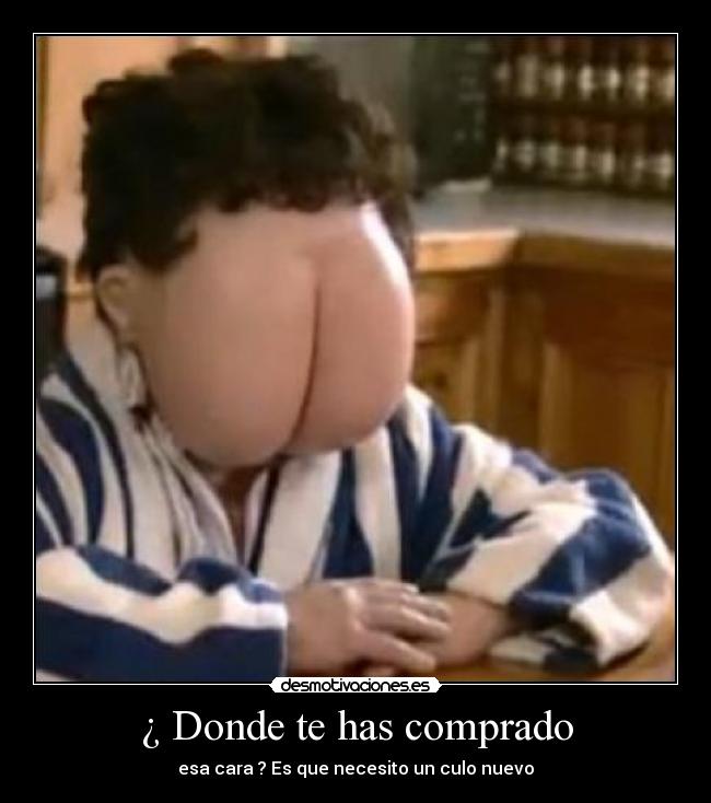 ¿ Donde te has comprado - esa cara ? Es que necesito un culo nuevo