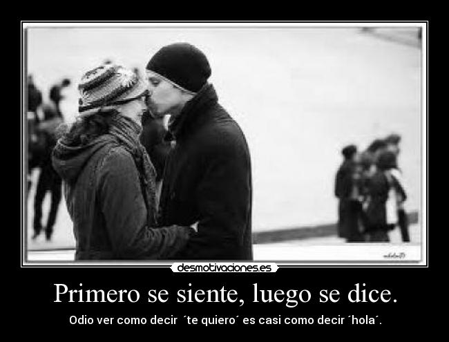 Primero se siente, luego se dice. - Odio ver como decir ´te quiero´ es casi como decir ´hola´.