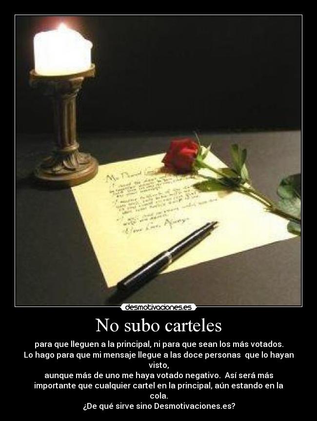 No subo carteles - para que lleguen a la principal, ni para que sean los más votados.
Lo hago para que mi mensaje llegue a las doce personas que lo hayan
visto,
aunque más de uno me haya votado negativo. Así será más
importante que cualquier cartel en la principal, aún estando en la
cola.
¿De qué sirve sino Desmotivaciones.es?