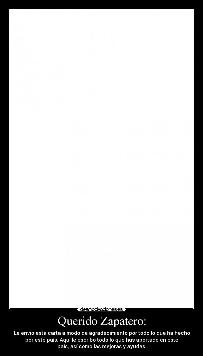 Querido Zapatero: - Le envio esta carta a modo de agradecimiento por todo lo que ha hecho
por este país. Aqui le escribo todo lo que has aportado en este
país, así como las mejoras y ayudas.
