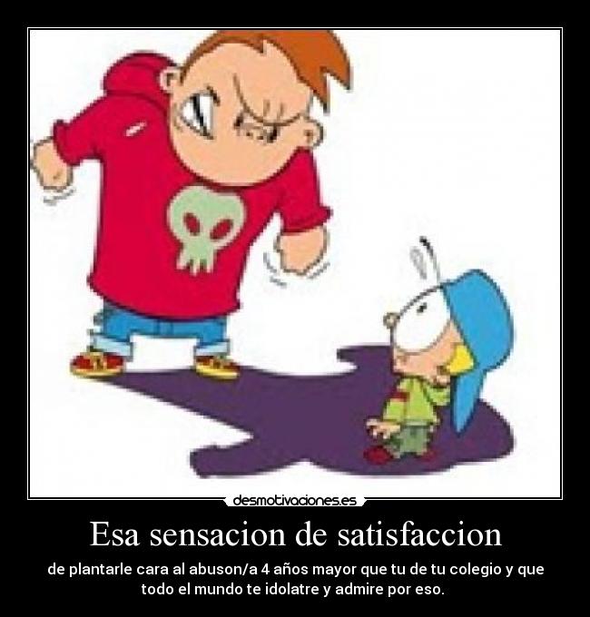 Esa sensacion de satisfaccion - de plantarle cara al abuson/a 4 años mayor que tu de tu colegio y que
todo el mundo te idolatre y admire por eso.