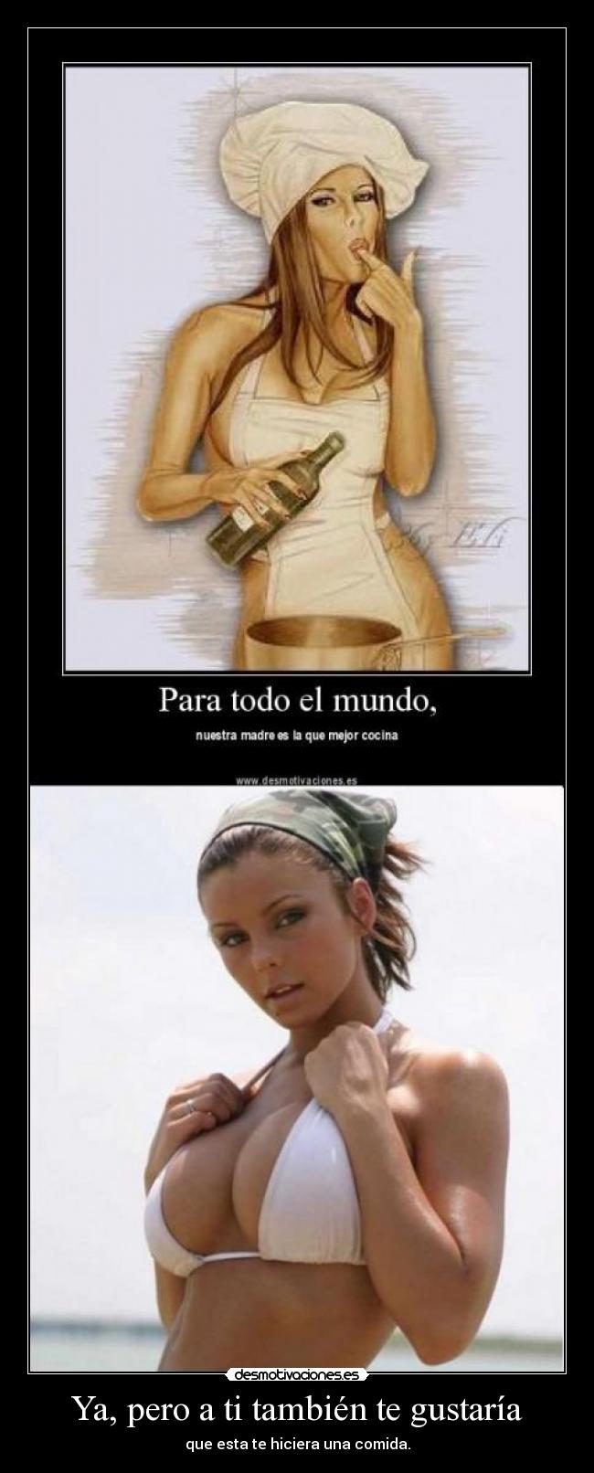 Ya, pero a ti también te gustaría - que esta te hiciera una comida.