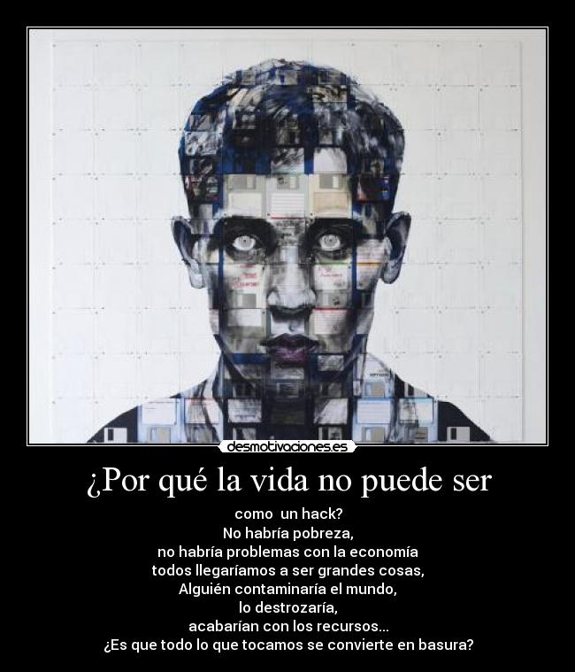 ¿Por qué la vida no puede ser - como un hack?
No habría pobreza,
no habría problemas con la economía
todos llegaríamos a ser grandes cosas,
Alguién contaminaría el mundo,
lo destrozaría,
acabarían con los recursos...
¿Es que todo lo que tocamos se convierte en basura?