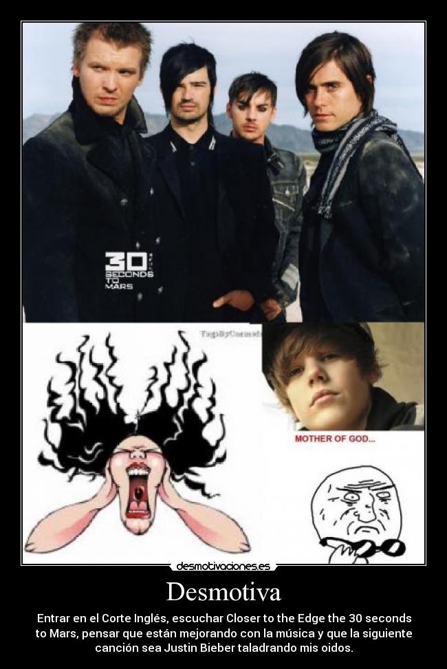 Desmotiva - Entrar en el Corte Inglés, escuchar Closer to the Edge the 30 seconds
to Mars, pensar que están mejorando con la música y que la siguiente
canción sea Justin Bieber taladrando mis oidos.