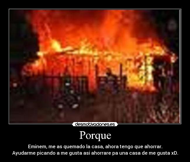 Porque - Eminem, me as quemado la casa, ahora tengo que ahorrar.
Ayudarme picando a me gusta asi ahorrare pa una casa de me gusta xD.