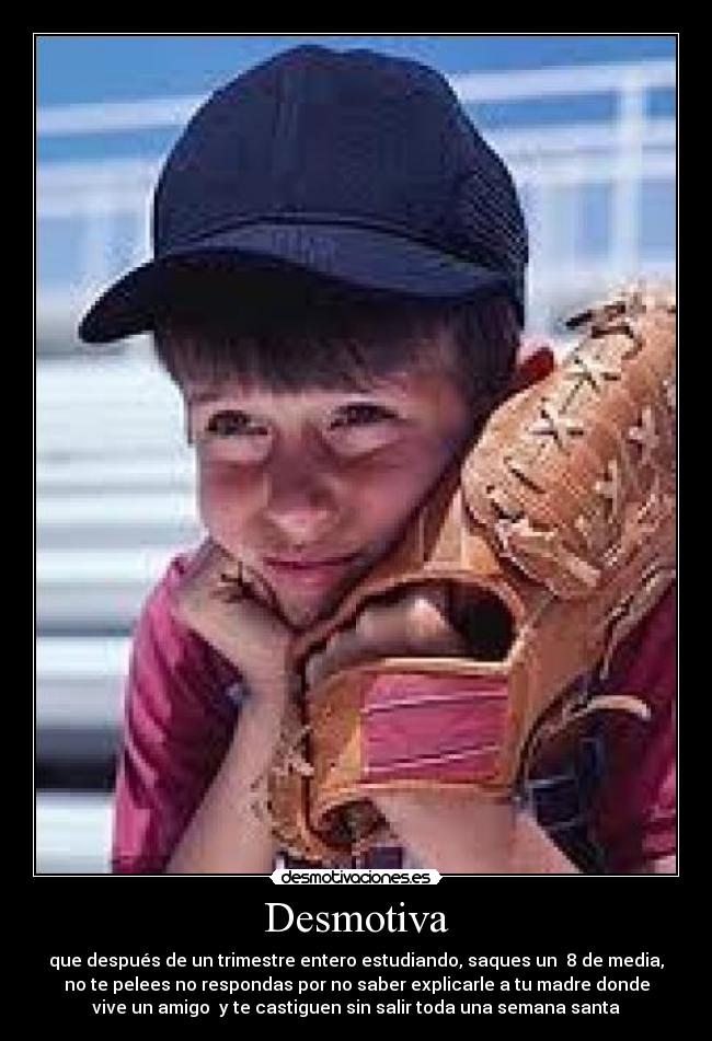 Desmotiva - que después de un trimestre entero estudiando, saques un 8 de media,
no te pelees no respondas por no saber explicarle a tu madre donde
vive un amigo y te castiguen sin salir toda una semana santa
