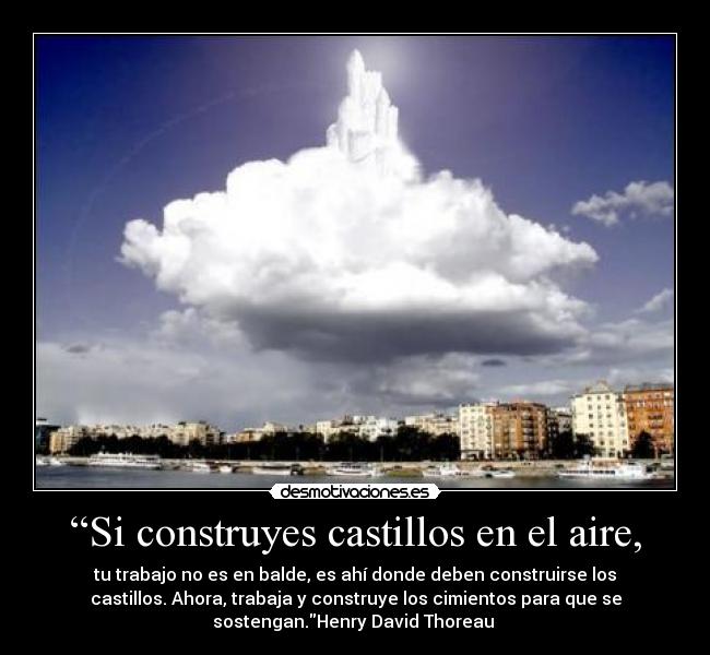 “Si construyes castillos en el aire, - tu trabajo no es en balde, es ahí donde deben construirse los
castillos. Ahora, trabaja y construye los cimientos para que se
sostengan.Henry David Thoreau 