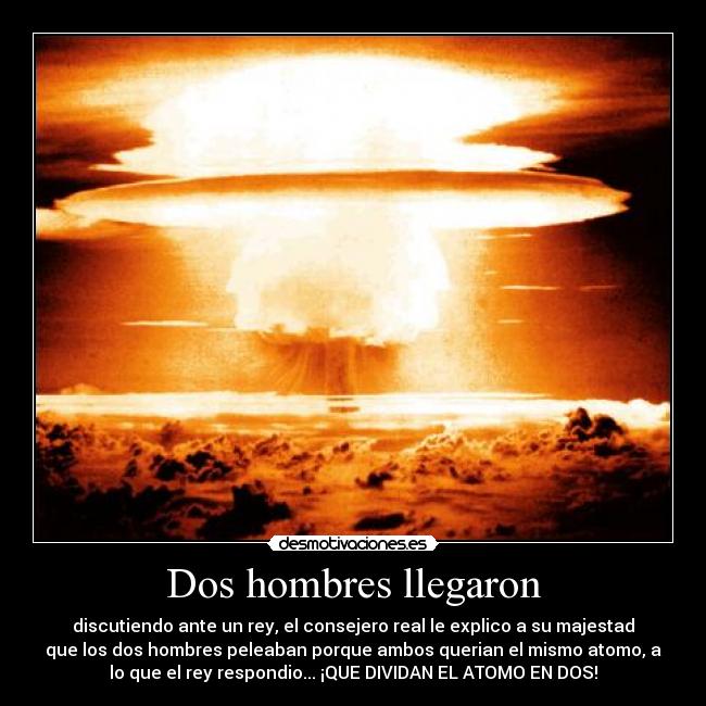 Dos hombres llegaron - discutiendo ante un rey, el consejero real le explico a su majestad
que los dos hombres peleaban porque ambos querian el mismo atomo, a
lo que el rey respondio... ¡QUE DIVIDAN EL ATOMO EN DOS!