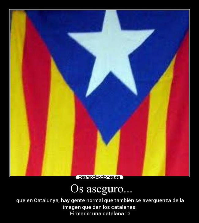 Os aseguro... - que en Catalunya, hay gente normal que también se averguenza de la
imagen que dan los catalanes.
Firmado: una catalana :D