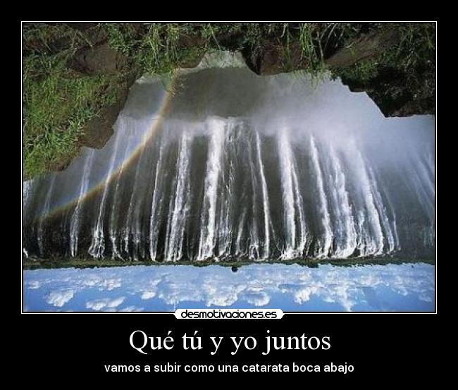 Qué tú y yo juntos - vamos a subir como una catarata boca abajo