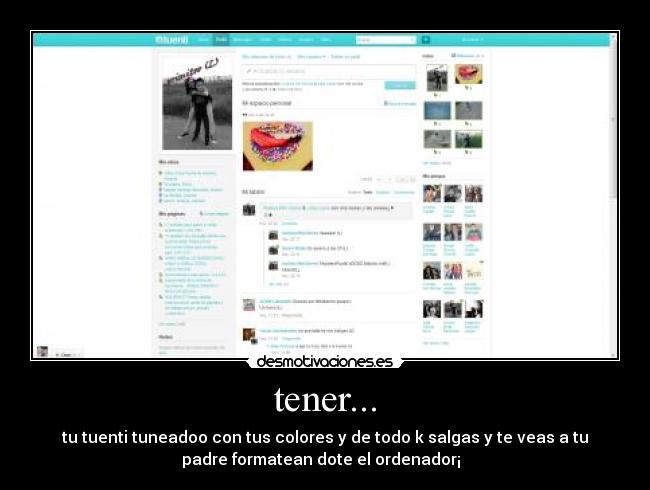 tener... - tu tuenti tuneadoo con tus colores y de todo k salgas y te veas a tu
padre formatean dote el ordenador¡