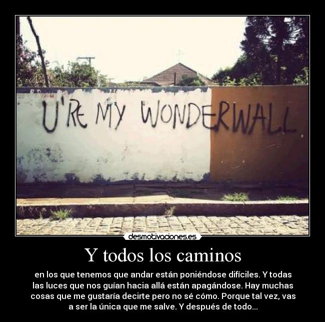 Y todos los caminos - en los que tenemos que andar están poniéndose difíciles. Y todas
las luces que nos guían hacia allá están apagándose. Hay muchas
cosas que me gustaría decirte pero no sé cómo. Porque tal vez, vas
a ser la única que me salve. Y después de todo...