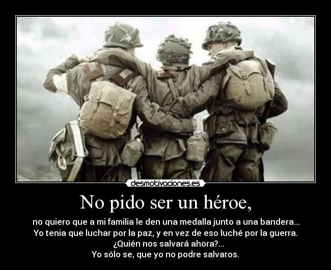 No pido ser un héroe, - no quiero que a mi familia le den una medalla junto a una bandera...
Yo tenia que luchar por la paz, y en vez de eso luché por la guerra.
                     ¿Quién nos salvará ahora?...                  
Yo sólo se, que yo no podre salvaros.