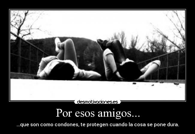 Por esos amigos... - ...que son como condones, te protegen cuando la cosa se pone dura.