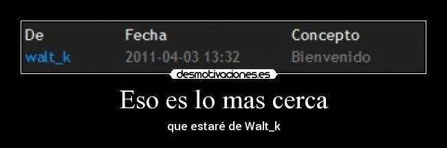 Eso es lo mas cerca - que estaré de Walt_k