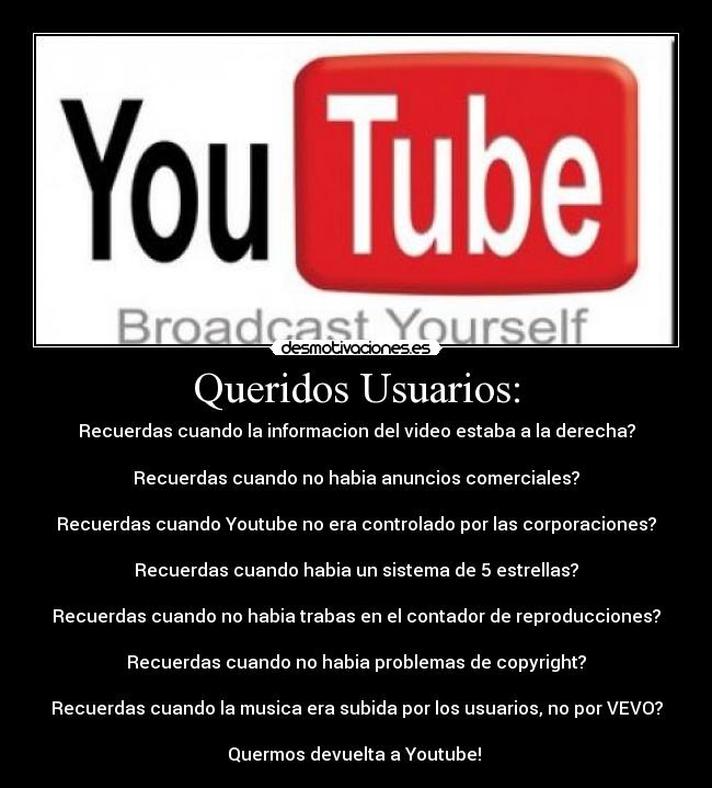 Queridos Usuarios: - Recuerdas cuando la informacion del video estaba﻿ a la﻿ derecha?

Recuerdas cuando no habia anuncios comerciales?

Recuerdas cuando Youtube﻿ no era controlado por﻿ las corporaciones?

Recuerdas﻿ cuando﻿ habia un﻿﻿ sistema de﻿ 5 estrellas?

Recuerdas cuando no habia﻿ trabas en﻿ el contador de reproducciones?

Recuerdas cuando no habia﻿﻿ problemas de copyright?

Recuerdas cuando la musica era﻿ subida por los usuarios, no﻿ por VEVO?

Quermos devuelta a﻿ Youtube! 