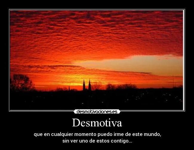 Desmotiva - que en cualquier momento puedo irme de este mundo,
sin ver uno de estos contigo...