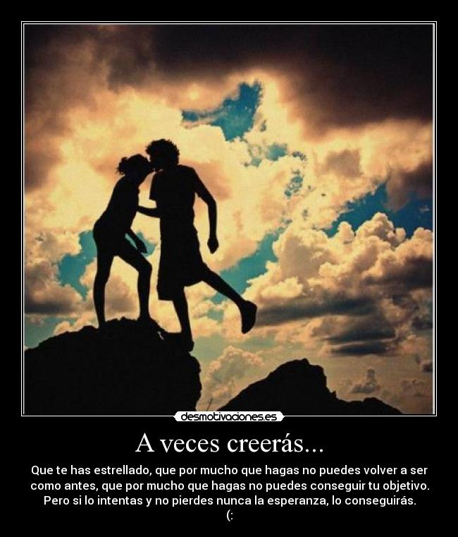 A veces creerás... - Que te has estrellado, que por mucho que hagas no puedes volver a ser
como antes, que por mucho que hagas no puedes conseguir tu objetivo.
Pero si lo intentas y no pierdes nunca la esperanza, lo conseguirás.
(: