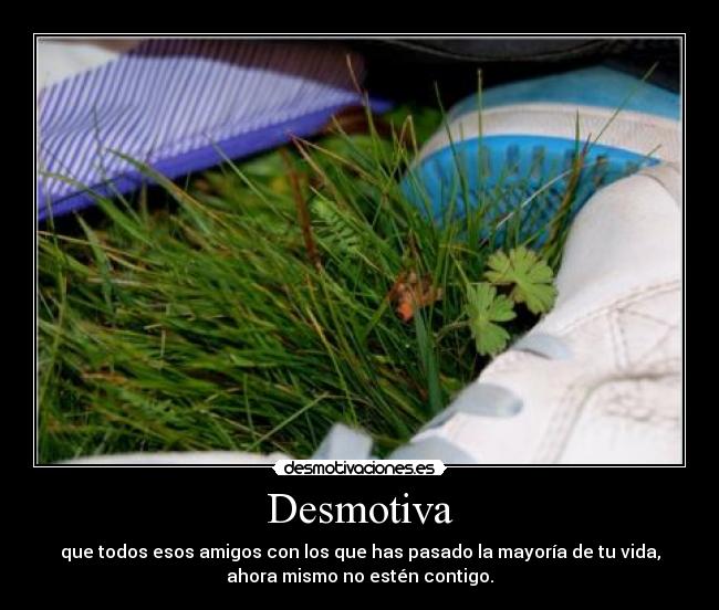 Desmotiva - que todos esos amigos con los que has pasado la mayoría de tu vida,
ahora mismo no estén contigo.