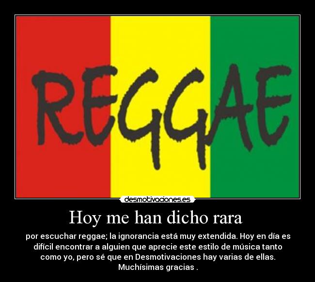 Hoy me han dicho rara  - por escuchar reggae; la ignorancia está muy extendida. Hoy en día es
difícil encontrar a alguien que aprecie este estilo de música tanto
como yo, pero sé que en Desmotivaciones hay varias de ellas.
Muchísimas gracias .