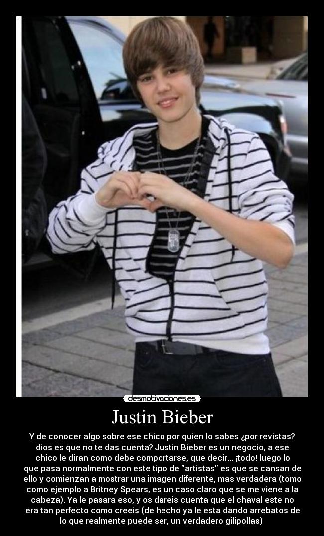 Justin Bieber - Y de conocer algo sobre ese chico por quien lo sabes ¿por revistas?
dios es que no te das cuenta? Justin Bieber es un negocio, a ese
chico le diran como debe comportarse, que decir... ¡todo! luego lo
que pasa normalmente con este tipo de artistas es que se cansan de
ello y comienzan a mostrar una imagen diferente, mas verdadera (tomo
como ejemplo a Britney Spears, es un caso claro que se me viene a la
cabeza). Ya le pasara eso, y os dareis cuenta que el chaval este no
era tan perfecto como creeis (de hecho ya le esta dando arrebatos de
lo que realmente puede ser, un verdadero gilipollas) 