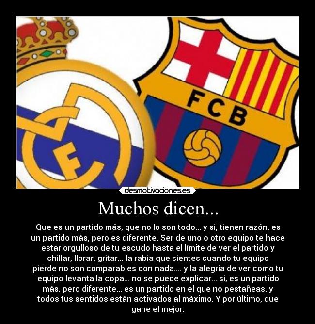 Muchos dicen... - Que es un partido más, que no lo son todo... y si, tienen razón, es
un partido más, pero es diferente. Ser de uno o otro equipo te hace
estar orgulloso de tu escudo hasta el límite de ver el partido y
chillar, llorar, gritar... la rabia que sientes cuando tu equipo
pierde no son comparables con nada.... y la alegría de ver como tu
equipo levanta la copa... no se puede explicar... si, es un partido
más, pero diferente... es un partido en el que no pestañeas, y
todos tus sentidos están activados al máximo. Y por último, que
gane el mejor.