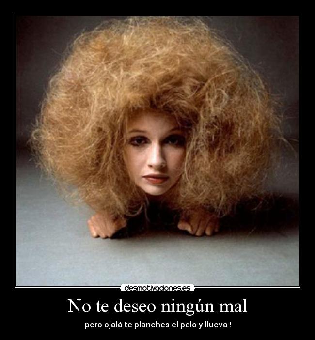 No te deseo ningún mal - pero ojalá te planches el pelo y llueva !