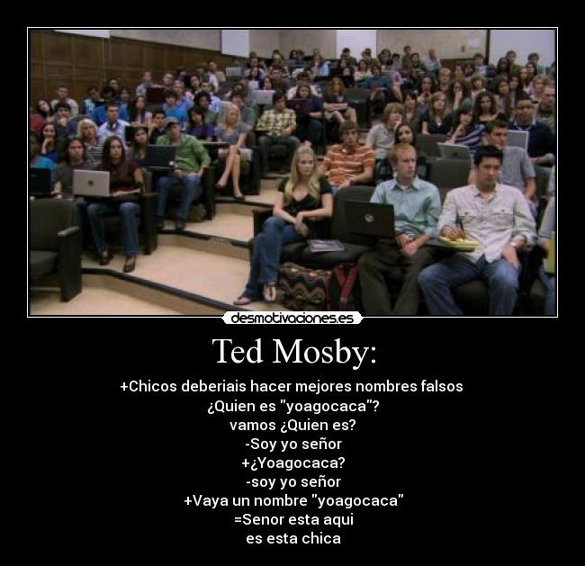 Ted Mosby: - +Chicos deberiais hacer mejores nombres falsos
¿Quien es yoagocaca?
vamos ¿Quien es?
-Soy yo señor
+¿Yoagocaca?
-soy yo señor
+Vaya un nombre yoagocaca
=Senor esta aqui
es esta chica