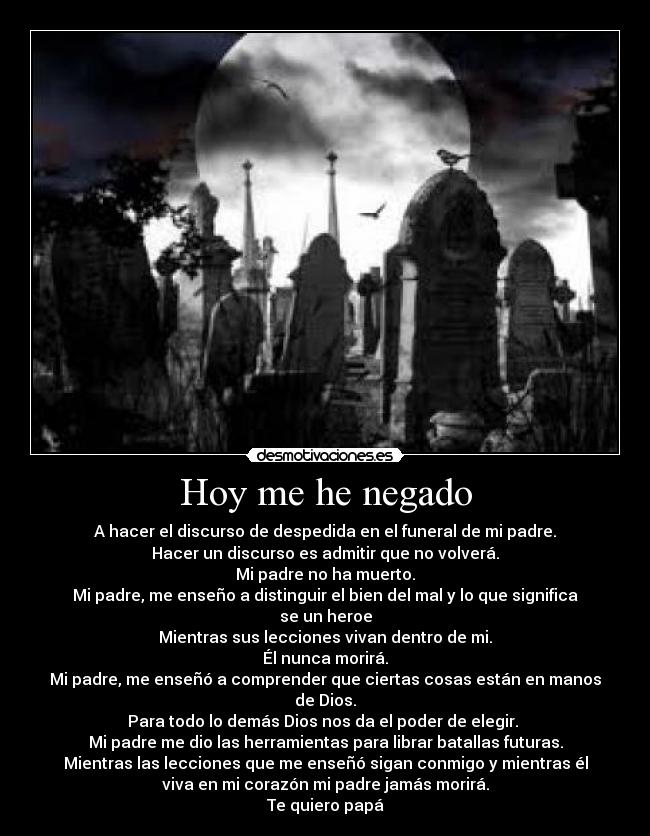 Hoy me he negado - A hacer el discurso de despedida en el funeral de mi padre.
Hacer un discurso es admitir que no volverá.
Mi padre no ha muerto.
Mi padre, me enseño a distinguir el bien del mal y lo que significa
se un heroe
Mientras sus lecciones vivan dentro de mi.
Él nunca morirá.
Mi padre, me enseñó a comprender que ciertas cosas están en manos
de Dios.
Para todo lo demás Dios nos da el poder de elegir. 
Mi padre me dio las herramientas para librar batallas futuras.
Mientras las lecciones que me enseñó sigan conmigo y mientras él
viva en mi corazón mi padre jamás morirá.
Te quiero papá