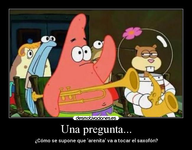 Una pregunta... - ¿Cómo se supone que arenita va a tocar el saxofón?