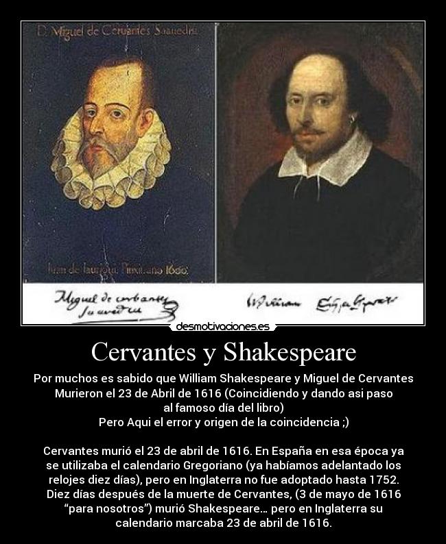 Cervantes y Shakespeare - Por muchos es sabido que William Shakespeare y Miguel de Cervantes
Murieron el 23 de Abril de 1616 (Coincidiendo y dando asi paso
al famoso día del libro)
Pero Aqui el error y origen de la coincidencia ;)

Cervantes murió el 23 de abril de 1616. En España en esa época ya
se utilizaba el calendario Gregoriano (ya habíamos adelantado los
relojes diez días), pero en Inglaterra no fue adoptado hasta 1752.
Diez días después de la muerte de Cervantes, (3 de mayo de 1616
“para nosotros”) murió Shakespeare… pero en Inglaterra su
calendario marcaba 23 de abril de 1616.