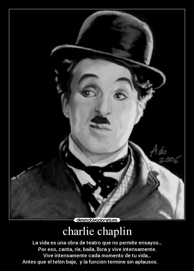 charlie chaplin - La vida es una obra de teatro que no permite ensayos…
Por eso, canta, ríe, baila, llora y vive intensamente.
Vive intensamente cada momento de tu vida…
Antes que el telón baje,  y la función termine sin aplausos.            