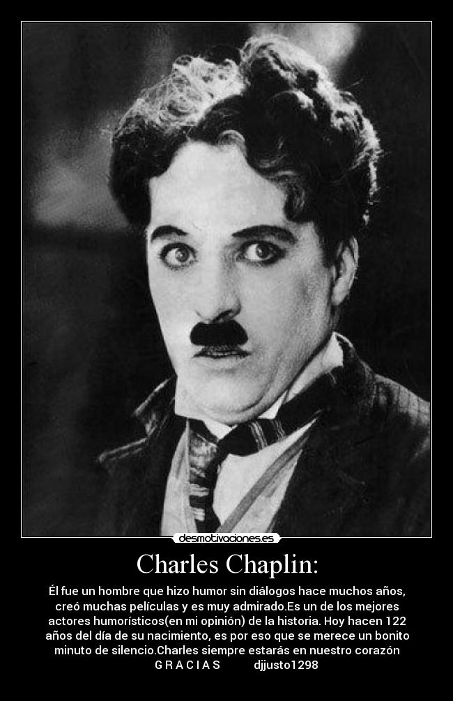 Charles Chaplin: - Él fue un hombre que hizo humor sin diálogos hace muchos años,
creó muchas películas y es muy admirado.Es un de los mejores
actores humorísticos(en mi opinión) de la historia. Hoy hacen 122
años del día de su nacimiento, es por eso que se merece un bonito
minuto de silencio.Charles siempre estarás en nuestro corazón
                    G R A C I A S            djjusto1298             
                