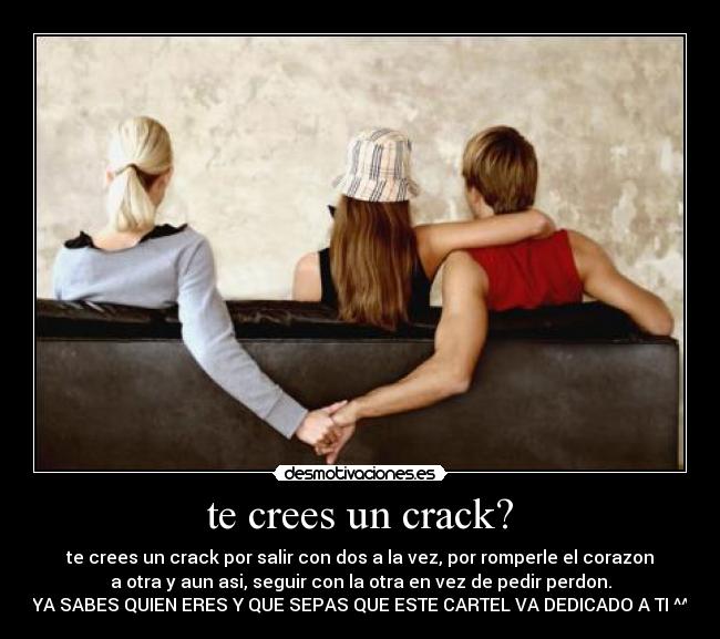 te crees un crack? - te crees un crack por salir con dos a la vez, por romperle el corazon
a otra y aun asi, seguir con la otra en vez de pedir perdon.
YA SABES QUIEN ERES Y QUE SEPAS QUE ESTE CARTEL VA DEDICADO A TI ^^