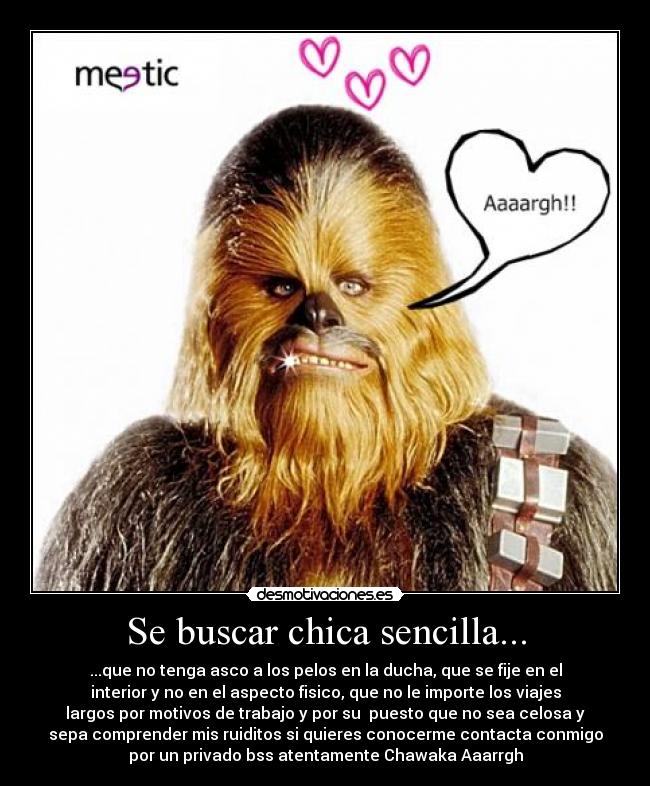 Se buscar chica sencilla... - ...que no tenga asco a los pelos en la ducha, que se fije en el
interior y no en el aspecto fisico, que no le importe los viajes
largos por motivos de trabajo y por su puesto que no sea celosa y
sepa comprender mis ruiditos si quieres conocerme contacta conmigo
por un privado bss atentamente Chawaka Aaarrgh