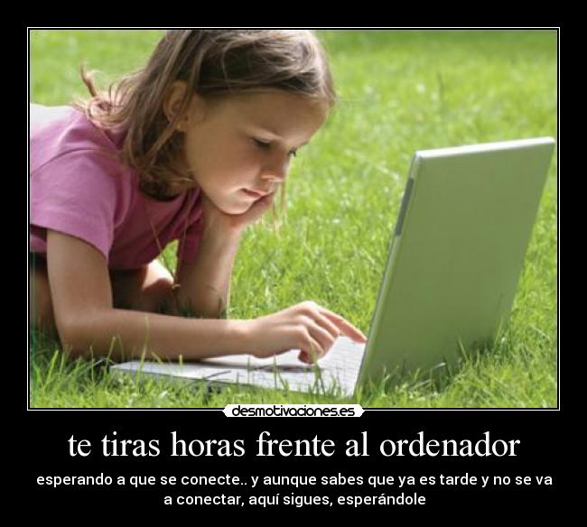 te tiras horas frente al ordenador - esperando a que se conecte.. y aunque sabes que ya es tarde y no se va
a conectar, aquí sigues, esperándole