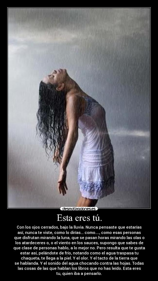 Esta eres tú. - Con los ojos cerrados, bajo la lluvia. Nunca pensaste que estarías
así, nunca te viste, como lo dirías... como...., como esas personas
que disfrutan mirando la luna, que se pasan horas mirando las olas o
los atardeceres o, o el viento en los sauces, supongo que sabes de
que clase de personas hablo, a lo mejor no. Pero resulta que te gusta
estar así, pelándote de frío, notando como el agua traspasa tu
chaqueta, te llega a la piel. Y el olor. Y el tacto de la tierra que
se hablanda. Y el sonido del agua chocando contra las hojas. Todas
las cosas de las que hablan los libros que no has leído. Esta eres
tu, quien iba a pensarlo.